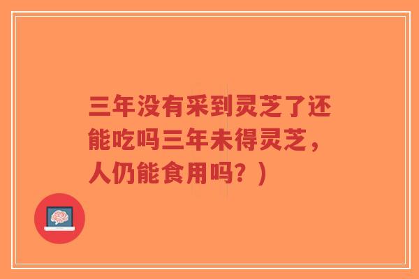 三年没有采到灵芝了还能吃吗三年未得灵芝,人仍能食用吗?)-第1张图片-超越 三年没有采到灵芝了还能吃吗三年未得灵芝,人仍能食用吗?)-第1张图片-超越