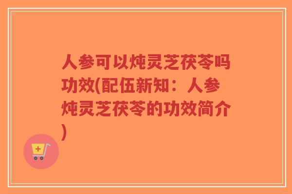 人参可以炖灵芝茯苓吗功效(配伍新知:人参炖灵芝茯苓的功效简介)-第1张图片-超越 人参可以炖灵芝茯苓吗功效(配伍新知:人参炖灵芝茯苓的功效简介)-第1张图片-超越