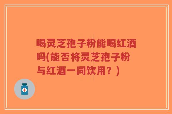 喝灵芝孢子粉能喝红酒吗(能否将灵芝孢子粉与红酒一同饮用？)-第1张图片-超越