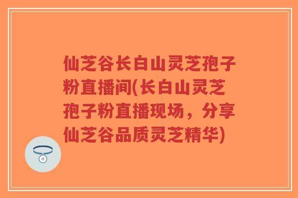 仙芝谷长白山灵芝孢子粉直播间(长白山灵芝孢子粉直播现场,分享仙芝谷品质灵芝精华)-第1张图片-超越 仙芝谷长白山灵芝孢子粉直播间(长白山灵芝孢子粉直播现场,分享仙芝谷品质灵芝精华)-第1张图片-超越