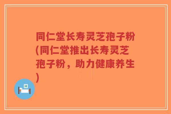 同仁堂长寿灵芝孢子粉(同仁堂推出长寿灵芝孢子粉,助力健康养生)-第1张图片-超越 同仁堂长寿灵芝孢子粉(同仁堂推出长寿灵芝孢子粉,助力健康养生)-第1张图片-超越