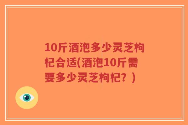 10斤酒泡多少灵芝枸杞合适(酒泡10斤需要多少灵芝枸杞?)-第1张图片-超越 10斤酒泡多少灵芝枸杞合适(酒泡10斤需要多少灵芝枸杞?)-第1张图片-超越