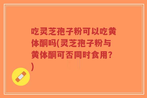 吃灵芝孢子粉可以吃黄体酮吗(灵芝孢子粉与黄体酮可否同时食用?)-第1张图片-超越 吃灵芝孢子粉可以吃黄体酮吗(灵芝孢子粉与黄体酮可否同时食用?)-第1张图片-超越