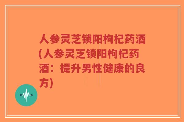 人参灵芝锁阳枸杞药酒(人参灵芝锁阳枸杞药酒:提升男性健康的良方)-第1张图片-超越 人参灵芝锁阳枸杞药酒(人参灵芝锁阳枸杞药酒:提升男性健康的良方)-第1张图片-超越