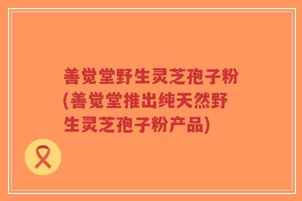 善觉堂野生灵芝孢子粉(善觉堂推出纯天然野生灵芝孢子粉产品)-第1张图片-超越 善觉堂野生灵芝孢子粉(善觉堂推出纯天然野生灵芝孢子粉产品)-第1张图片-超越