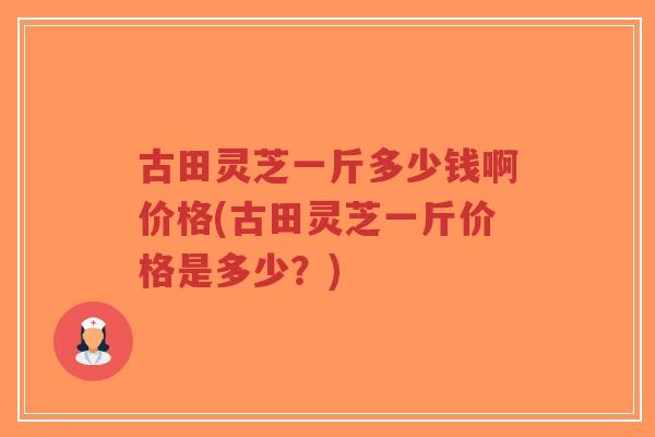 古田灵芝一斤多少钱啊价格(古田灵芝一斤价格是多少？)-第1张图片-超越