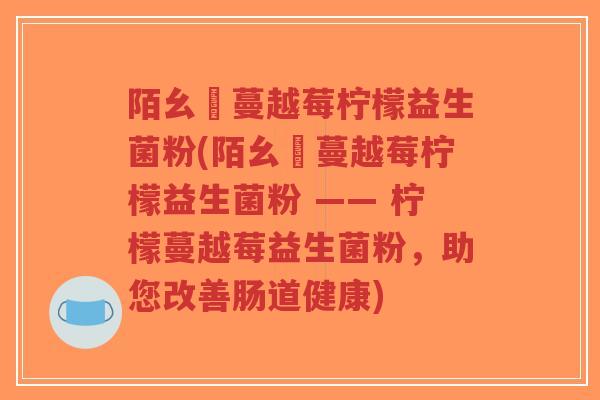陌幺姀蔓越莓柠檬益生菌粉(陌幺姀蔓越莓柠檬益生菌粉 —— 柠檬蔓越莓益生菌粉,助您改善肠道健康)-第1张图片-超越 陌幺姀蔓越莓柠檬益生菌粉(陌幺姀蔓越莓柠檬益生菌粉 —— 柠檬蔓越莓益生菌粉,助您改善肠道健康)-第1张图片-超越