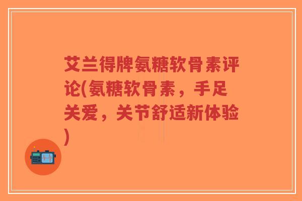艾兰得牌氨糖软骨素评论(氨糖软骨素，手足关爱，关节舒适新体验)-第1张图片-超越