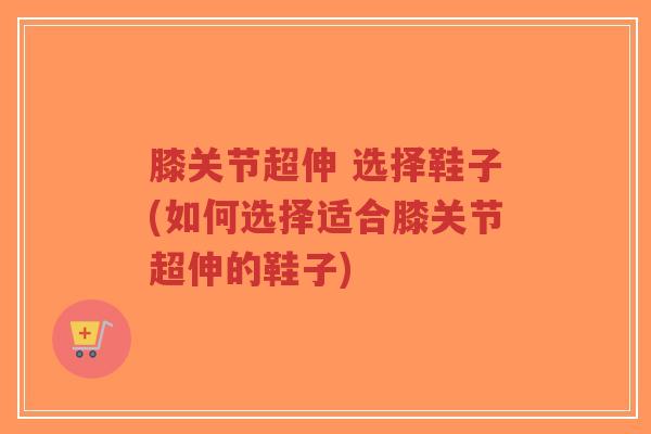 膝关节超伸 选择鞋子(如何选择适合膝关节超伸的鞋子)-第1张图片-超越 膝关节超伸 选择鞋子(如何选择适合膝关节超伸的鞋子)-第1张图片-超越