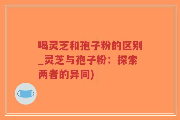 喝灵芝和孢子粉的区别_灵芝与孢子粉:探索两者的异同)-第1张图片-超越 喝灵芝和孢子粉的区别_灵芝与孢子粉:探索两者的异同)-第1张图片-超越