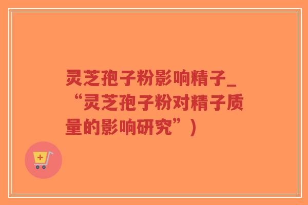 灵芝孢子粉影响精子_“灵芝孢子粉对精子质量的影响研究”)-第1张图片-超越 灵芝孢子粉影响精子_“灵芝孢子粉对精子质量的影响研究”)-第1张图片-超越