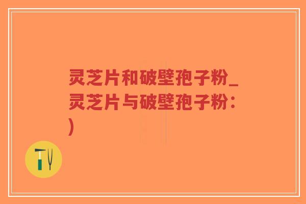 灵芝片和破壁孢子粉_灵芝片与破壁孢子粉：)-第1张图片-超越