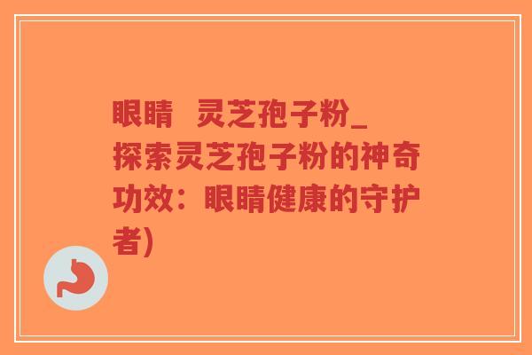 眼睛 灵芝孢子粉_探索灵芝孢子粉的神奇功效:眼睛健康的守护者)-第1张图片-超越 眼睛 灵芝孢子粉_探索灵芝孢子粉的神奇功效:眼睛健康的守护者)-第1张图片-超越