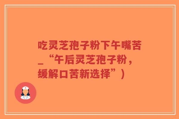 吃灵芝孢子粉下午嘴苦_“午后灵芝孢子粉，缓解口苦新选择”)-第1张图片-超越
