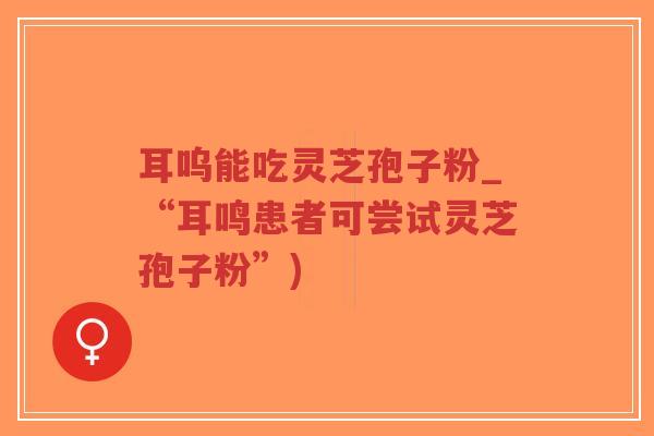 耳呜能吃灵芝孢子粉_“耳鸣患者可尝试灵芝孢子粉”)-第1张图片-超越