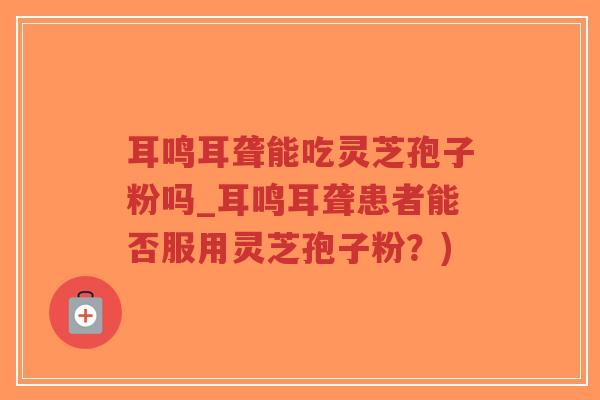 耳鸣耳聋能吃灵芝孢子粉吗_耳鸣耳聋患者能否服用灵芝孢子粉？)-第1张图片-超越