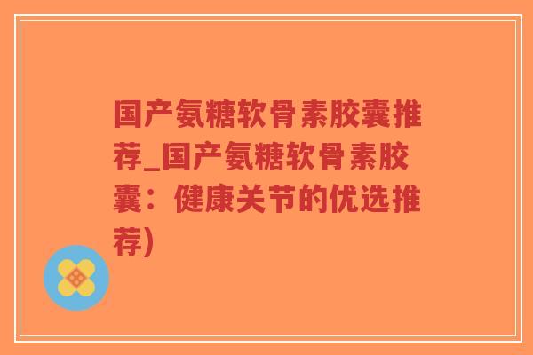 国产氨糖软骨素胶囊推荐_国产氨糖软骨素胶囊:健康关节的优选推荐)-第1张图片-超越 国产氨糖软骨素胶囊推荐_国产氨糖软骨素胶囊:健康关节的优选推荐)-第1张图片-超越