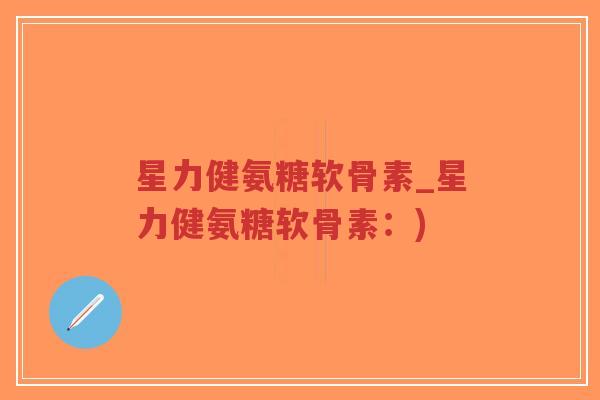 星力健氨糖软骨素_星力健氨糖软骨素：)-第1张图片-超越