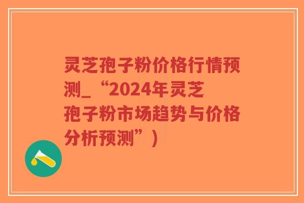 灵芝孢子粉价格行情预测_“2024年灵芝孢子粉市场趋势与价格分析预测”)-第1张图片-超越 灵芝孢子粉价格行情预测_“2024年灵芝孢子粉市场趋势与价格分析预测”)-第1张图片-超越