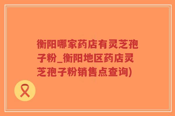 衡阳哪家药店有灵芝孢子粉_衡阳地区药店灵芝孢子粉销售点查询)-第1张图片-超越 衡阳哪家药店有灵芝孢子粉_衡阳地区药店灵芝孢子粉销售点查询)-第1张图片-超越