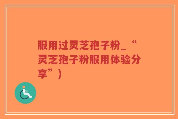 服用过灵芝孢子粉_“灵芝孢子粉服用体验分享”)-第1张图片-超越 服用过灵芝孢子粉_“灵芝孢子粉服用体验分享”)-第1张图片-超越
