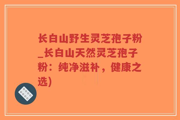长白山野生灵芝孢子粉_长白山天然灵芝孢子粉:纯净滋补,健康之选)-第1张图片-超越 长白山野生灵芝孢子粉_长白山天然灵芝孢子粉:纯净滋补,健康之选)-第1张图片-超越