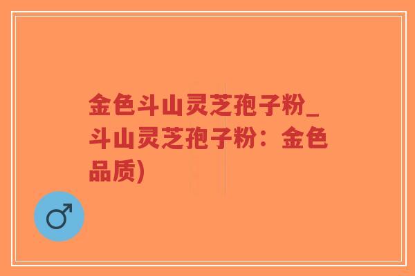 金色斗山灵芝孢子粉_斗山灵芝孢子粉:金色品质)-第1张图片-超越 金色斗山灵芝孢子粉_斗山灵芝孢子粉:金色品质)-第1张图片-超越