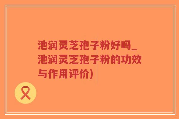 池润灵芝孢子粉好吗_池润灵芝孢子粉的功效与作用评价)-第1张图片-超越 池润灵芝孢子粉好吗_池润灵芝孢子粉的功效与作用评价)-第1张图片-超越