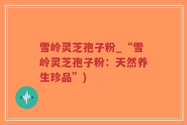 雪岭灵芝孢子粉_“雪岭灵芝孢子粉:天然养生珍品”)-第1张图片-超越 雪岭灵芝孢子粉_“雪岭灵芝孢子粉:天然养生珍品”)-第1张图片-超越
