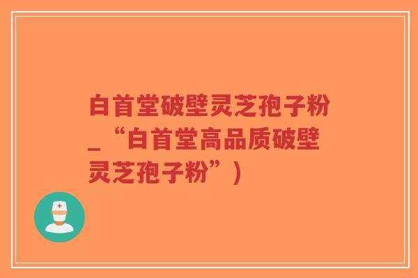 白首堂破壁灵芝孢子粉_“白首堂高品质破壁灵芝孢子粉”)-第1张图片-超越