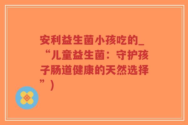 安利益生菌小孩吃的_“儿童益生菌:守护孩子肠道健康的天然选择”)-第1张图片-超越 安利益生菌小孩吃的_“儿童益生菌:守护孩子肠道健康的天然选择”)-第1张图片-超越