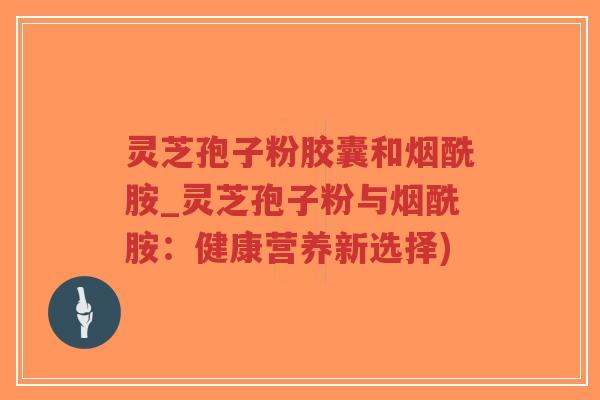 灵芝孢子粉胶囊和烟酰胺_灵芝孢子粉与烟酰胺：健康营养新选择)-第1张图片-超越