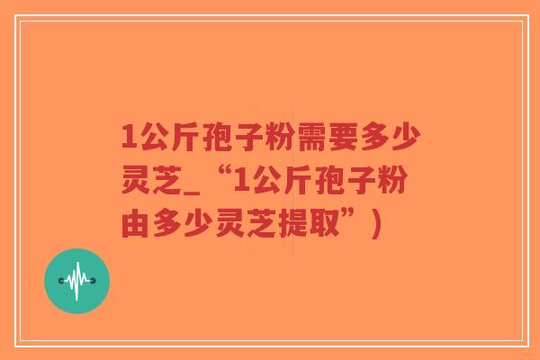 1公斤孢子粉需要多少灵芝_“1公斤孢子粉由多少灵芝提取”)-第1张图片-超越 1公斤孢子粉需要多少灵芝_“1公斤孢子粉由多少灵芝提取”)-第1张图片-超越