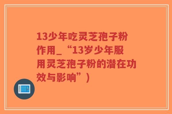 13少年吃灵芝孢子粉作用_“13岁少年服用灵芝孢子粉的潜在功效与影响”)-第1张图片-超越 13少年吃灵芝孢子粉作用_“13岁少年服用灵芝孢子粉的潜在功效与影响”)-第1张图片-超越