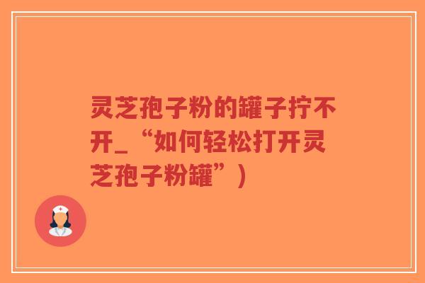 灵芝孢子粉的罐子拧不开_“如何轻松打开灵芝孢子粉罐”)-第1张图片-超越