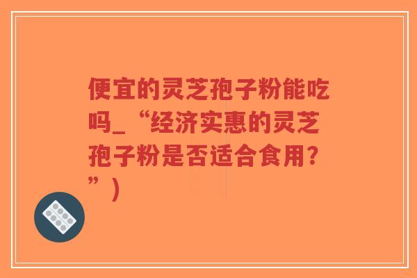 便宜的灵芝孢子粉能吃吗_“经济实惠的灵芝孢子粉是否适合食用?”)-第1张图片-超越 便宜的灵芝孢子粉能吃吗_“经济实惠的灵芝孢子粉是否适合食用?”)-第1张图片-超越