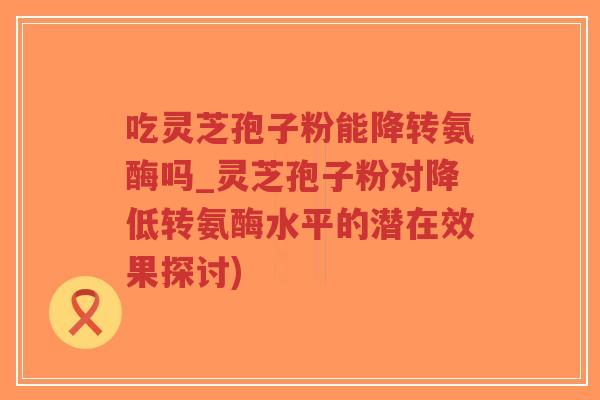 吃灵芝孢子粉能降转氨酶吗_灵芝孢子粉对降低转氨酶水平的潜在效果探讨)-第1张图片-超越 吃灵芝孢子粉能降转氨酶吗_灵芝孢子粉对降低转氨酶水平的潜在效果探讨)-第1张图片-超越