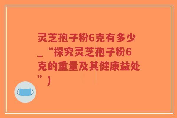 灵芝孢子粉6克有多少_“探究灵芝孢子粉6克的重量及其健康益处”)-第1张图片-超越 灵芝孢子粉6克有多少_“探究灵芝孢子粉6克的重量及其健康益处”)-第1张图片-超越