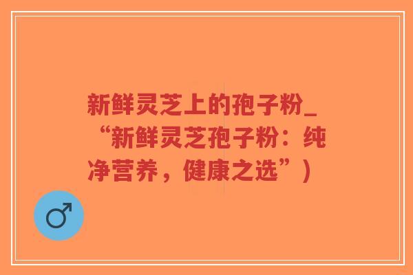 新鲜灵芝上的孢子粉_“新鲜灵芝孢子粉：纯净营养，健康之选”)-第1张图片-超越