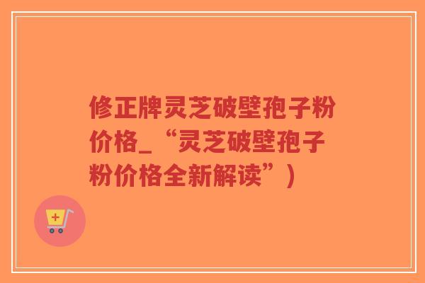 修正牌灵芝破壁孢子粉价格_“灵芝破壁孢子粉价格全新解读”)-第1张图片-超越 修正牌灵芝破壁孢子粉价格_“灵芝破壁孢子粉价格全新解读”)-第1张图片-超越
