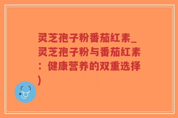 灵芝孢子粉番茄红素_灵芝孢子粉与番茄红素:健康营养的双重选择)-第1张图片-超越 灵芝孢子粉番茄红素_灵芝孢子粉与番茄红素:健康营养的双重选择)-第1张图片-超越