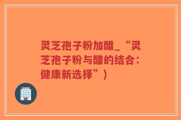 灵芝孢子粉加醋_“灵芝孢子粉与醋的结合:健康新选择”)-第1张图片-超越 灵芝孢子粉加醋_“灵芝孢子粉与醋的结合:健康新选择”)-第1张图片-超越