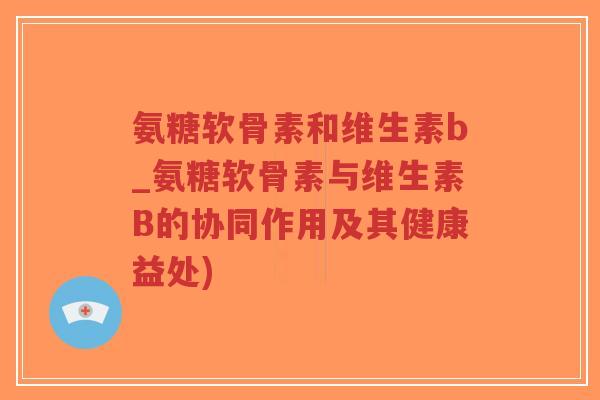 氨糖软骨素和维生素b_氨糖软骨素与维生素B的协同作用及其健康益处)-第1张图片-超越 氨糖软骨素和维生素b_氨糖软骨素与维生素B的协同作用及其健康益处)-第1张图片-超越