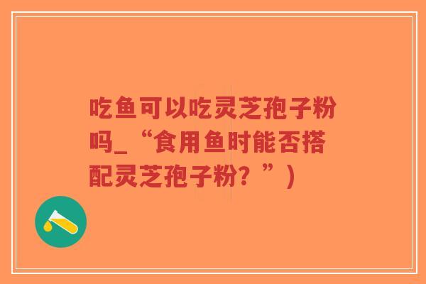 吃鱼可以吃灵芝孢子粉吗_“食用鱼时能否搭配灵芝孢子粉?”)-第1张图片-超越 吃鱼可以吃灵芝孢子粉吗_“食用鱼时能否搭配灵芝孢子粉?”)-第1张图片-超越