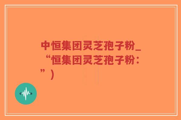 中恒集团灵芝孢子粉_“恒集团灵芝孢子粉:”)-第1张图片-超越 中恒集团灵芝孢子粉_“恒集团灵芝孢子粉:”)-第1张图片-超越