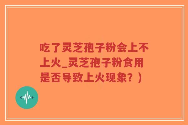 吃了灵芝孢子粉会上不上火_灵芝孢子粉食用是否导致上火现象？)-第1张图片-超越