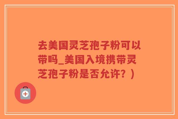 去美国灵芝孢子粉可以带吗_美国入境携带灵芝孢子粉是否允许?)-第1张图片-超越 去美国灵芝孢子粉可以带吗_美国入境携带灵芝孢子粉是否允许?)-第1张图片-超越
