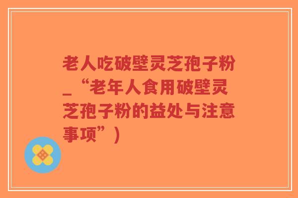 老人吃破壁灵芝孢子粉_“老年人食用破壁灵芝孢子粉的益处与注意事项”)-第1张图片-超越