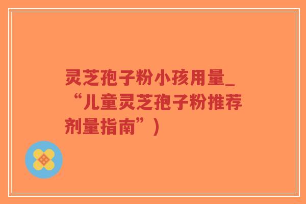 灵芝孢子粉小孩用量_“儿童灵芝孢子粉推荐剂量指南”)-第1张图片-超越 灵芝孢子粉小孩用量_“儿童灵芝孢子粉推荐剂量指南”)-第1张图片-超越