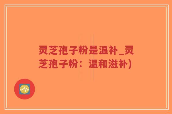 灵芝孢子粉是温补_灵芝孢子粉：温和滋补)-第1张图片-超越